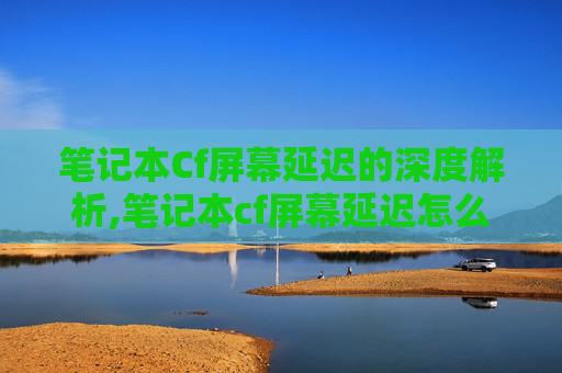 笔记本Cf屏幕延迟的深度解析,笔记本cf屏幕延迟怎么解决 笔记本Cf屏幕延迟的深度解析,笔记本cf屏幕延迟怎么解决