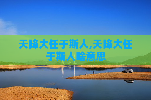 天降大任于斯人,天降大任于斯人啥意思 天降大任于斯人,天降大任于斯人啥意思