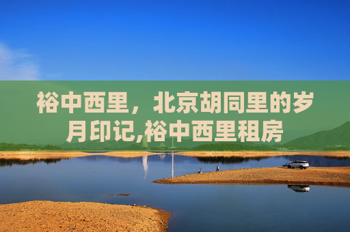 裕中西里,北京胡同里的岁月印记,裕中西里租房 裕中西里,北京胡同里的岁月印记,裕中西里租房