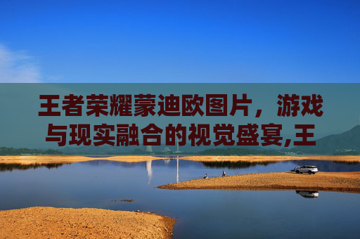 王者荣耀蒙迪欧图片,游戏与现实融合的视觉盛宴,王者蒙犽图片 王者荣耀蒙迪欧图片,游戏与现实融合的视觉盛宴,王者蒙犽图片