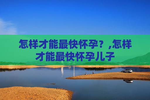怎样才能最快怀孕?,怎样才能最快怀孕儿子 怎样才能最快怀孕?,怎样才能最快怀孕儿子