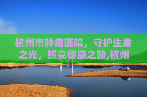 杭州市肿瘤医院,守护生命之光,照亮健康之路,杭州市肿瘤医院招聘 杭州市肿瘤医院,守护生命之光,照亮健康之路,杭州市肿瘤医院招聘