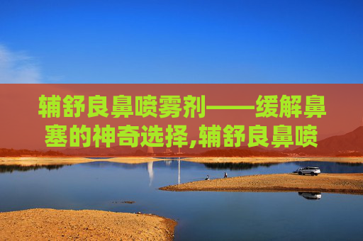 辅舒良鼻喷雾剂——缓解鼻塞的神奇选择,辅舒良鼻喷雾剂一天喷几次 辅舒良鼻喷雾剂——缓解鼻塞的神奇选择,辅舒良鼻喷雾剂一天喷几次