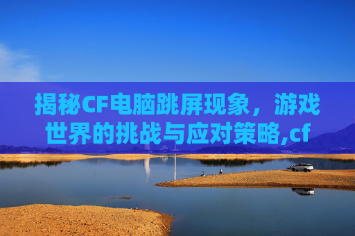 揭秘CF电脑跳屏现象,游戏世界的挑战与应对策略,cf屏幕总是一闪一闪的咋回事 揭秘CF电脑跳屏现象,游戏世界的挑战与应对策略,cf屏幕总是一闪一闪的咋回事