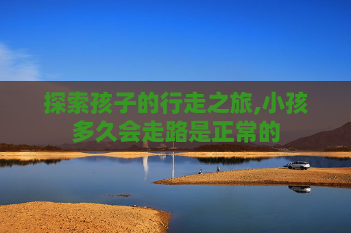 探索孩子的行走之旅,小孩多久会走路是正常的 探索孩子的行走之旅,小孩多久会走路是正常的