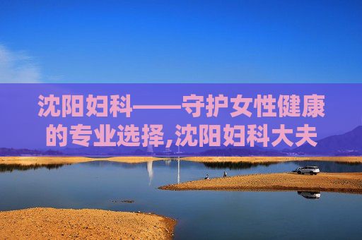沈阳妇科——守护女性健康的专业选择,沈阳妇科大夫哪个好 沈阳妇科——守护女性健康的专业选择,沈阳妇科大夫哪个好