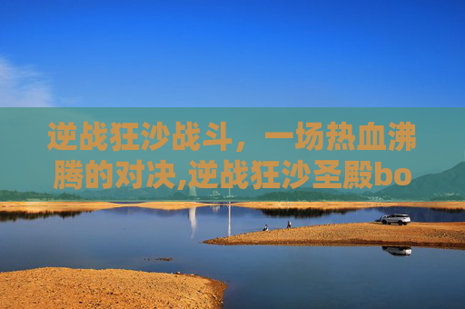 逆战狂沙战斗,一场热血沸腾的对决,逆战狂沙圣殿boss怎么打 逆战狂沙战斗,一场热血沸腾的对决,逆战狂沙圣殿boss怎么打