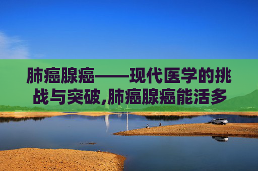 肺癌腺癌——现代医学的挑战与突破,肺癌腺癌能活多久