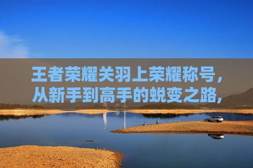 王者荣耀关羽上荣耀称号，从新手到高手的蜕变之路,王者荣耀关羽上荣耀称号怎么获得