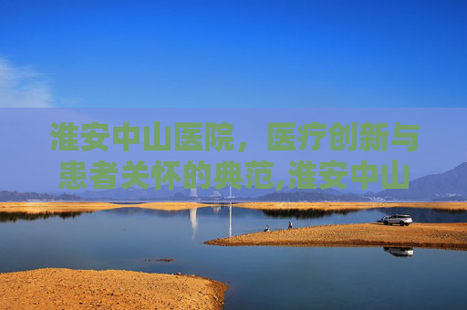 淮安中山医院，医疗创新与患者关怀的典范,淮安中山医院还存在吗