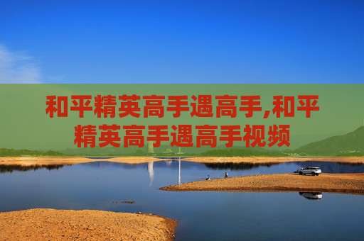 和平精英高手遇高手,和平精英高手遇高手视频