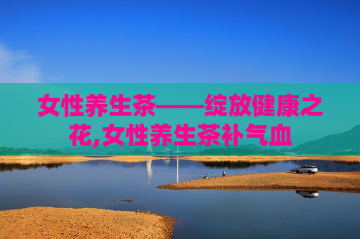 女性养生茶——绽放健康之花,女性养生茶补气血 女性养生茶——绽放健康之花,女性养生茶补气血