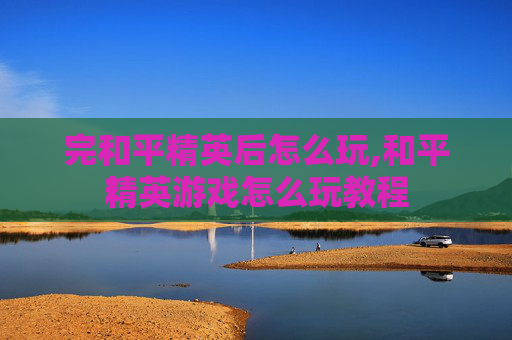 完和平精英后怎么玩,和平精英游戏怎么玩教程