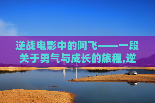 逆战电影中的阿飞——一段关于勇气与成长的旅程,逆战电影 阿飞扮演者