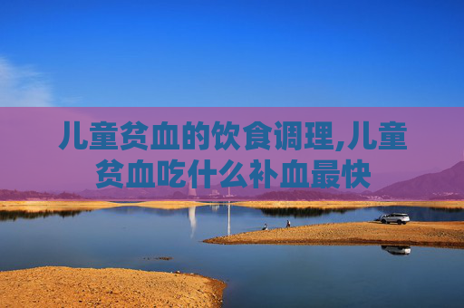 儿童贫血的饮食调理,儿童贫血吃什么补血最快