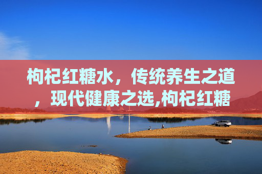 枸杞红糖水，传统养生之道，现代健康之选,枸杞红糖水男人能喝吗