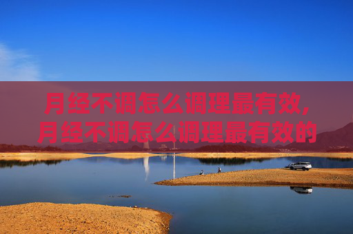 月经不调怎么调理最有效,月经不调怎么调理最有效的方法