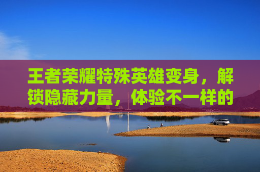 王者荣耀特殊英雄变身，解锁隐藏力量，体验不一样的战斗乐趣,王者荣耀特殊英雄变身有哪些