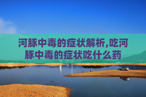河豚中毒的症状解析,吃河豚中毒的症状吃什么药