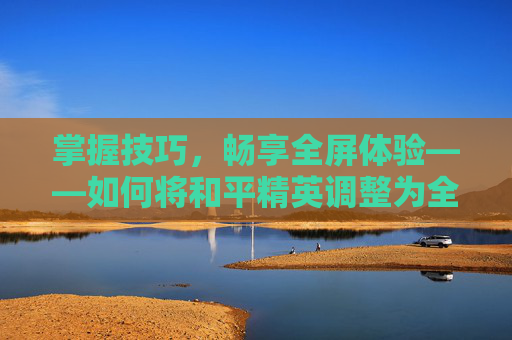 掌握技巧，畅享全屏体验——如何将和平精英调整为全屏模式,和平精英设置为全屏怎么调回来