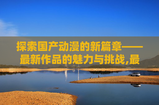 探索国产动漫的新篇章——最新作品的魅力与挑战,最新国产动漫排行榜