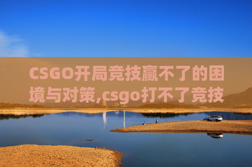 CSGO开局竞技赢不了的困境与对策,csgo打不了竞技需要解锁