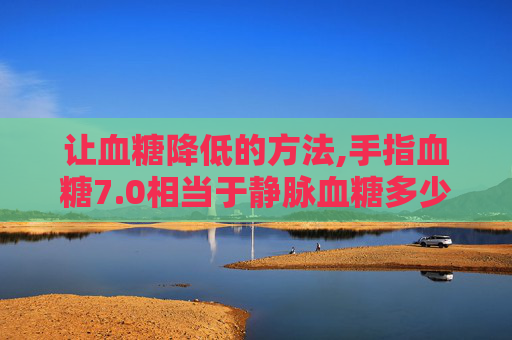 让血糖降低的方法,手指血糖7.0相当于静脉血糖多少