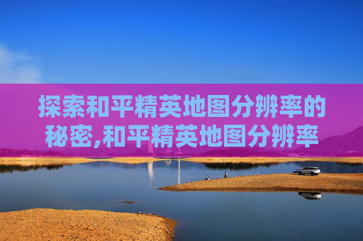 探索和平精英地图分辨率的秘密,和平精英地图分辨率多少算高 探索和平精英地图分辨率的秘密,和平精英地图分辨率多少算高
