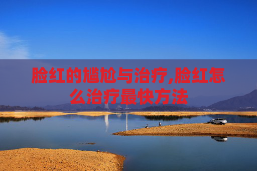 脸红的尴尬与治疗,脸红怎么治疗最快方法 脸红的尴尬与治疗,脸红怎么治疗最快方法