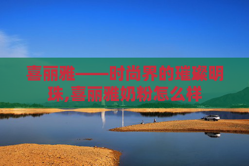 喜丽雅——时尚界的璀璨明珠,喜丽雅奶粉怎么样 喜丽雅——时尚界的璀璨明珠,喜丽雅奶粉怎么样