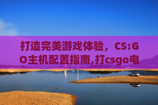 打造完美游戏体验,CS:GO主机配置指南,打csgo电脑配置 打造完美游戏体验,CS:GO主机配置指南,打csgo电脑配置