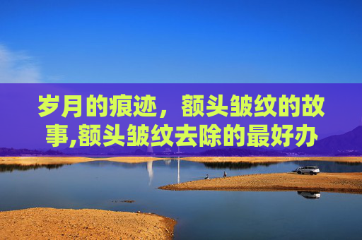 岁月的痕迹，额头皱纹的故事,额头皱纹去除的最好办法是什么
