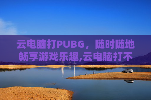 云电脑打PUBG，随时随地畅享游戏乐趣,云电脑打不开怎么办