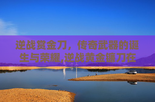 逆战赏金刀，传奇武器的诞生与荣耀,逆战黄金镰刀在哪里领取