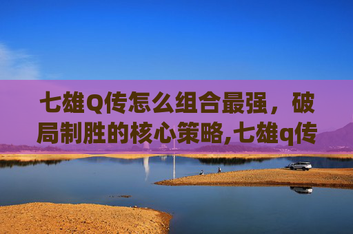 七雄Q传怎么组合最强，破局制胜的核心策略,七雄q传还会开服吗