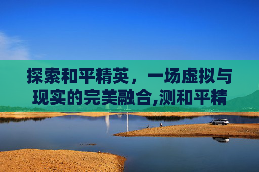 探索和平精英，一场虚拟与现实的完美融合,测和平精英id的软件