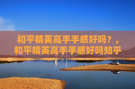 和平精英高手手感好吗？,和平精英高手手感好吗知乎