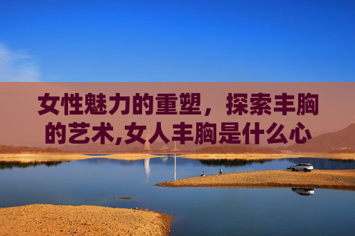 女性魅力的重塑，探索丰胸的艺术,女人丰胸是什么心理原因