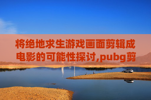 将绝地求生游戏画面剪辑成电影的可能性探讨,pubg剪辑视频