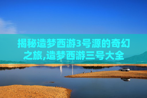 揭秘造梦西游3号源的奇幻之旅,造梦西游三号大全