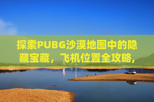 探索PUBG沙漠地图中的隐藏宝藏，飞机位置全攻略,pubg沙漠飞机刷新点图片