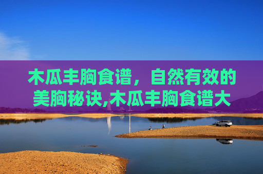 木瓜丰胸食谱，自然有效的美胸秘诀,木瓜丰胸食谱大全