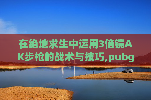 在绝地求生中运用3倍镜AK步枪的战术与技巧,pubg三倍镜