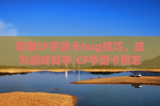 掌握CF手游卡bug技巧，成为游戏高手,CF手游卡屏怎么快速解决
