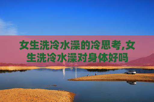 女生洗冷水澡的冷思考,女生洗冷水澡对身体好吗