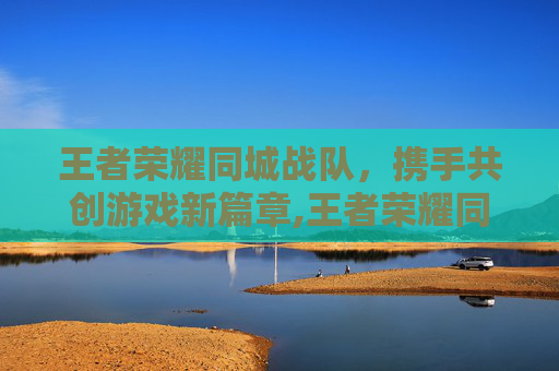 王者荣耀同城战队，携手共创游戏新篇章,王者荣耀同城战队怎么加入