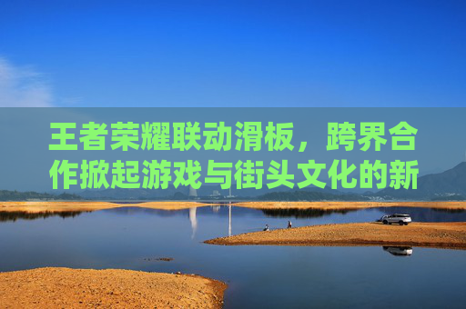 王者荣耀联动滑板，跨界合作掀起游戏与街头文化的新浪潮,王者荣耀 联动