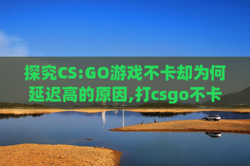 探究CS:GO游戏不卡却为何延迟高的原因,打csgo不卡为啥延迟高呢