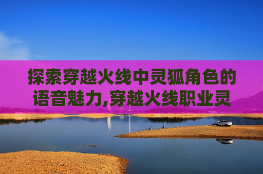 探索穿越火线中灵狐角色的语音魅力,穿越火线职业灵狐