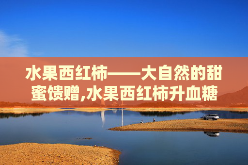 水果西红柿——大自然的甜蜜馈赠,水果西红柿升血糖吗